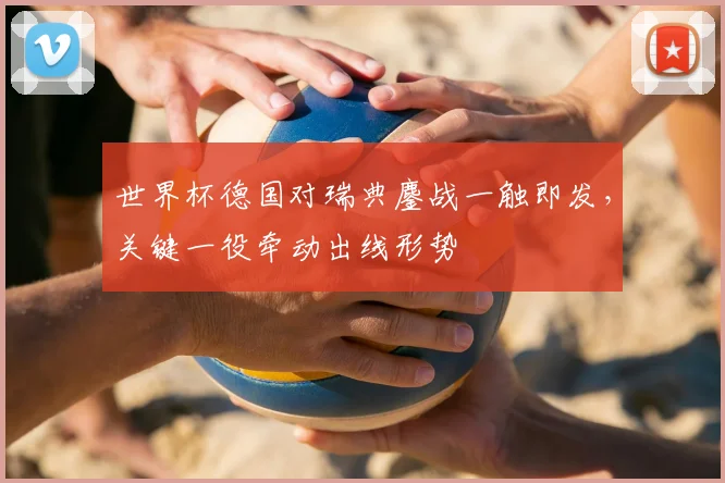 世界杯德国对瑞典鏖战一触即发,关键一役牵动出线形势