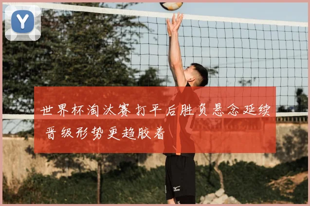 世界杯淘汰赛打平后胜负悬念延续 晋级形势更趋胶着