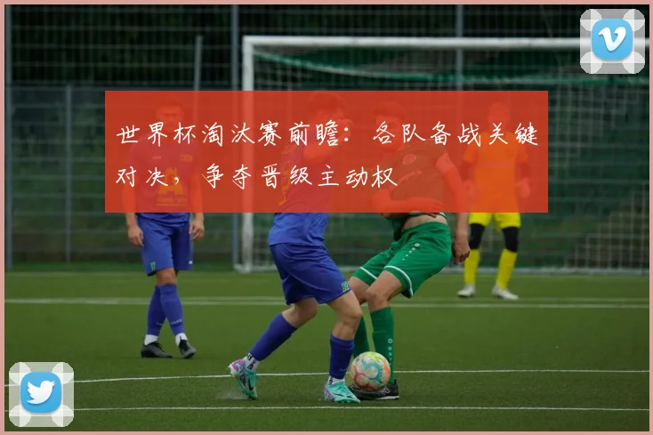 世界杯淘汰赛前瞻：各队备战关键对决，争夺晋级主动权