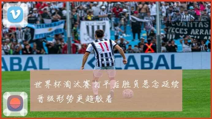 世界杯淘汰赛打平后胜负悬念延续 晋级形势更趋胶着