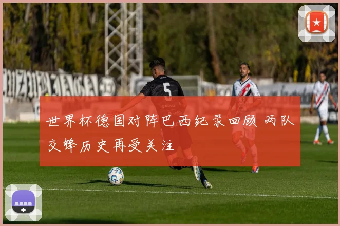世界杯德国对阵巴西纪录回顾 两队交锋历史再受关注