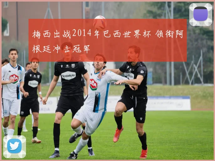 梅西出战2014年巴西世界杯 领衔阿根廷冲击冠军