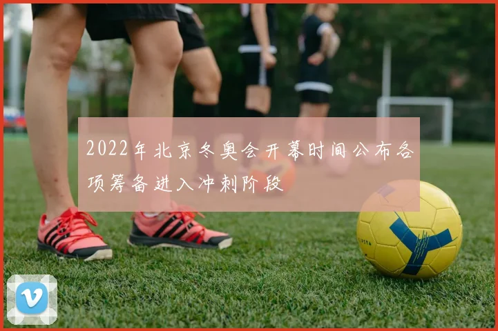 2022年北京冬奥会开幕时间公布各项筹备进入冲刺阶段