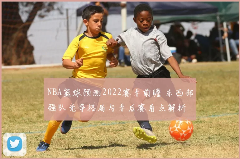 NBA篮球预测2022赛季前瞻 东西部强队竞争格局与季后赛看点解析