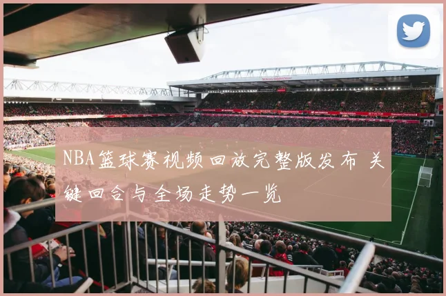 NBA篮球赛视频回放完整版发布 关键回合与全场走势一览