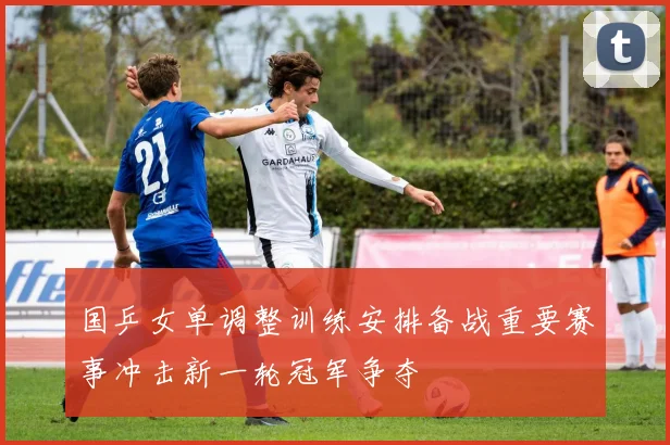 国乒女单调整训练安排备战重要赛事冲击新一轮冠军争夺