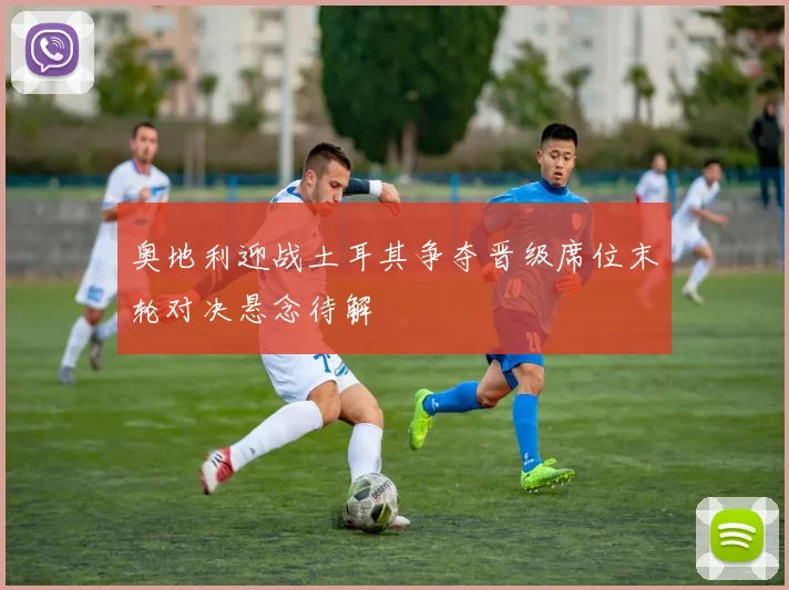 奥地利迎战土耳其争夺晋级席位末轮对决悬念待解