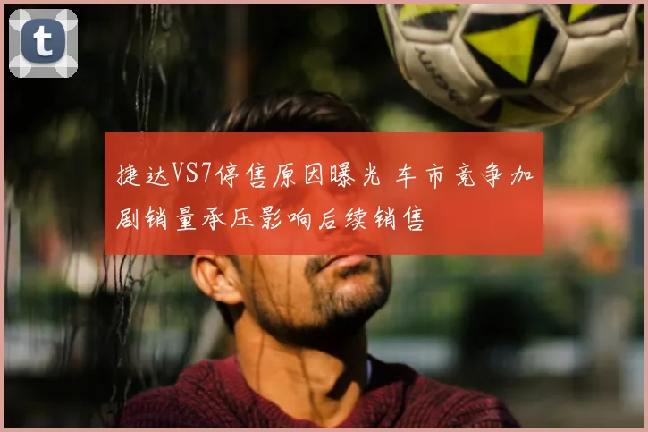 捷达VS7停售原因曝光 车市竞争加剧销量承压影响后续销售