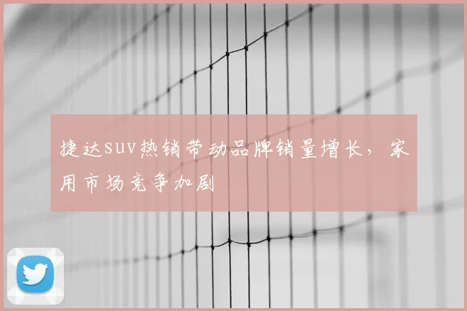 捷达suv热销带动品牌销量增长，家用市场竞争加剧