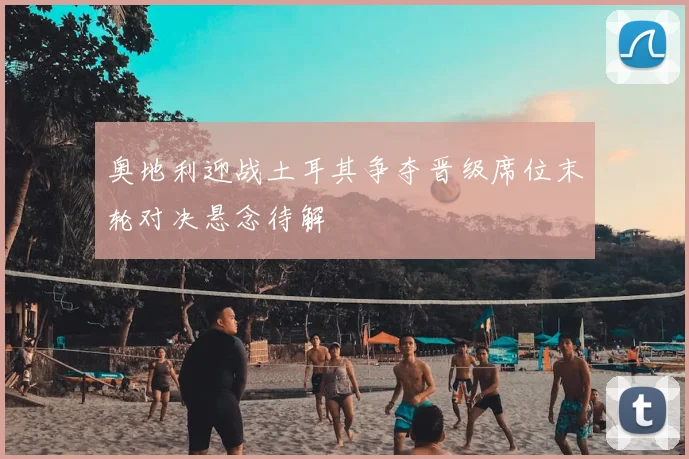 奥地利迎战土耳其争夺晋级席位末轮对决悬念待解