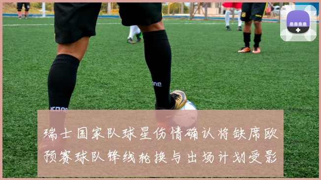 瑞士国家队球星伤情确认将缺席欧预赛球队锋线轮换与出场计划受影响