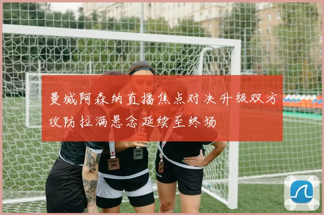 曼城阿森纳直播焦点对决升级双方攻防拉满悬念延续至终场