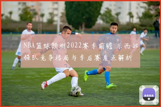 NBA篮球预测2022赛季前瞻 东西部强队竞争格局与季后赛看点解析
