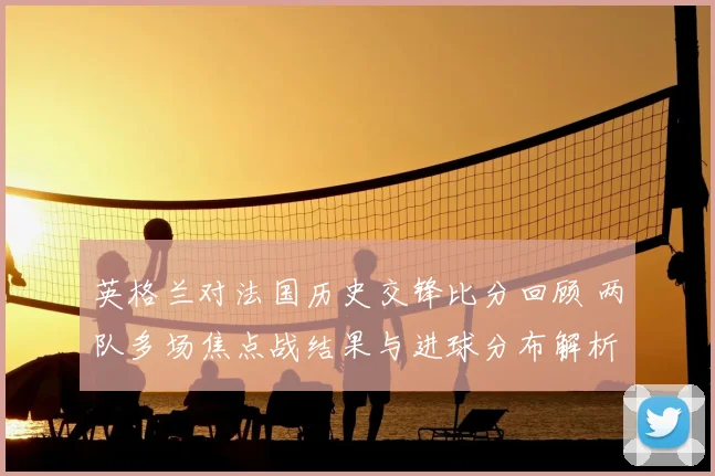英格兰对法国历史交锋比分回顾 两队多场焦点战结果与进球分布解析