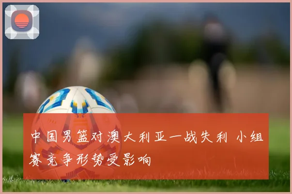 中国男篮对澳大利亚一战失利 小组赛竞争形势受影响