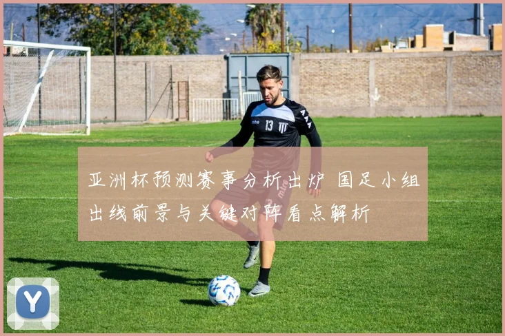 亚洲杯预测赛事分析出炉 国足小组出线前景与关键对阵看点解析