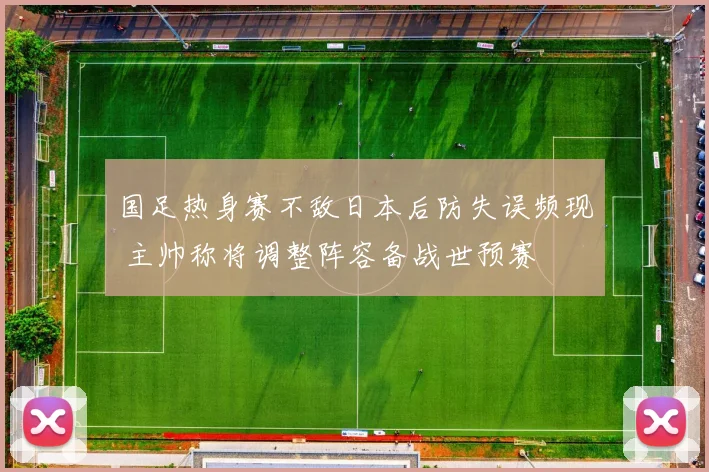 国足热身赛不敌日本后防失误频现 主帅称将调整阵容备战世预赛