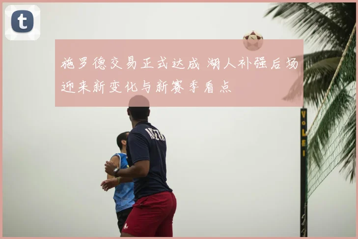 施罗德交易正式达成 湖人补强后场迎来新变化与新赛季看点