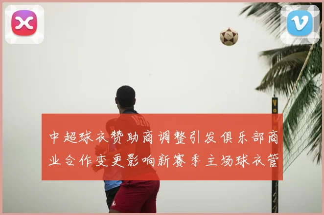 中超球衣赞助商调整引发俱乐部商业合作变更影响新赛季主场球衣管理