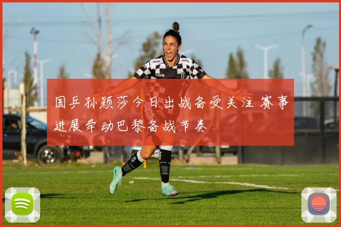 国乒孙颖莎今日出战备受关注 赛事进展牵动巴黎备战节奏