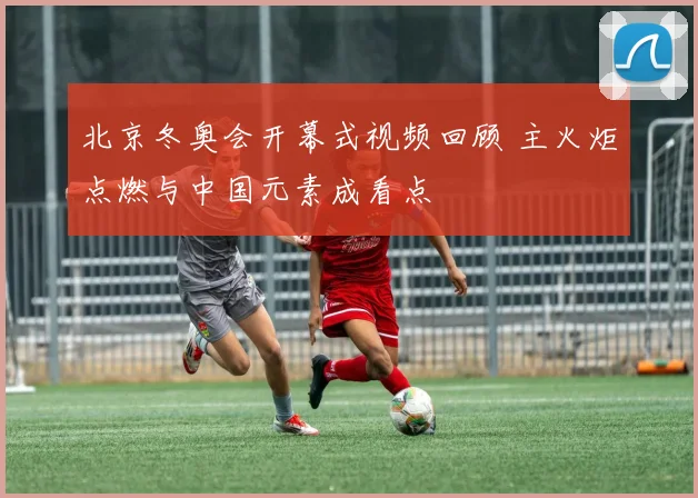 北京冬奥会开幕式视频回顾 主火炬点燃与中国元素成看点