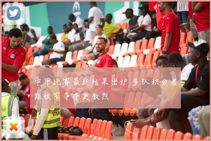 中甲比赛最新结果出炉 多队积分差距收窄争夺更激烈