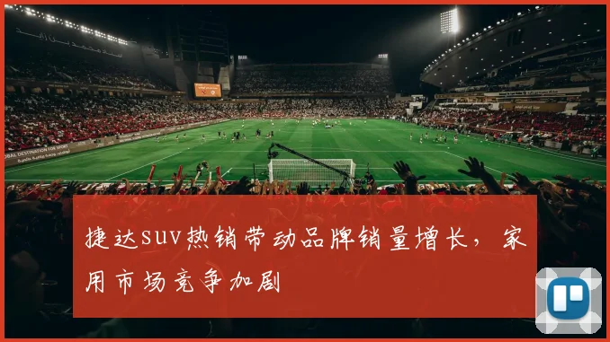 捷达suv热销带动品牌销量增长，家用市场竞争加剧