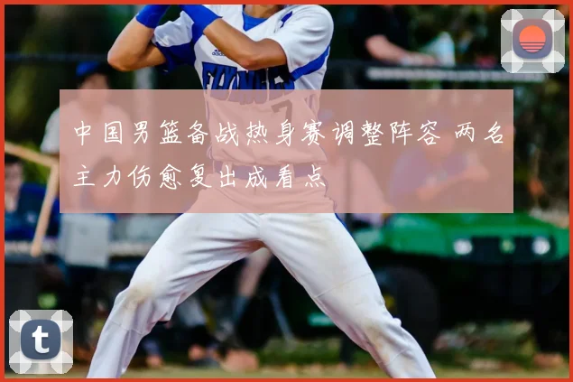 中国男篮备战热身赛调整阵容 两名主力伤愈复出成看点