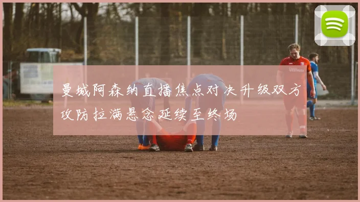 曼城阿森纳直播焦点对决升级双方攻防拉满悬念延续至终场