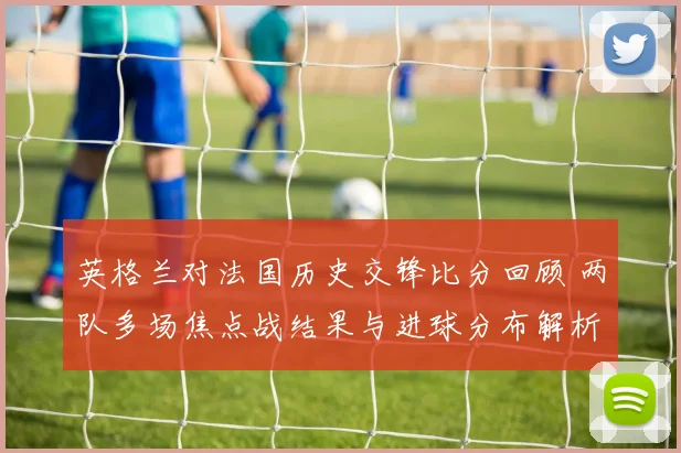 英格兰对法国历史交锋比分回顾 两队多场焦点战结果与进球分布解析