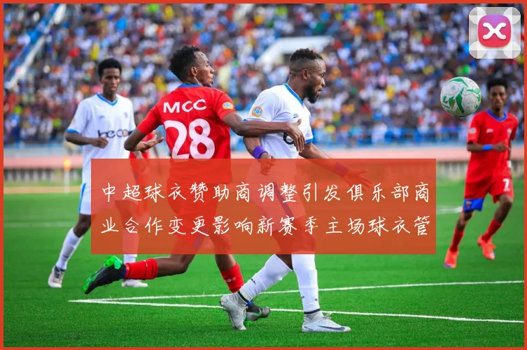 中超球衣赞助商调整引发俱乐部商业合作变更影响新赛季主场球衣管理
