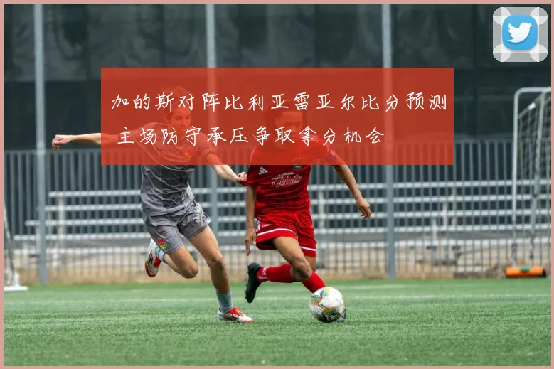 加的斯对阵比利亚雷亚尔比分预测 主场防守承压争取拿分机会