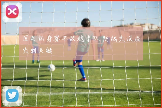 国足热身赛不敌越南队 防线失误成失利关键
