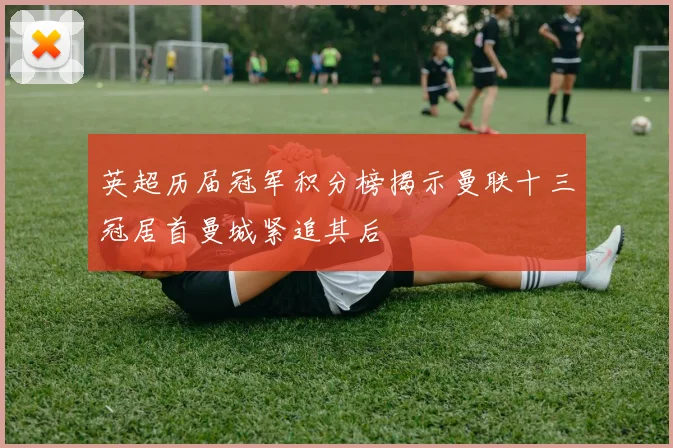 英超历届冠军积分榜揭示曼联十三冠居首曼城紧追其后