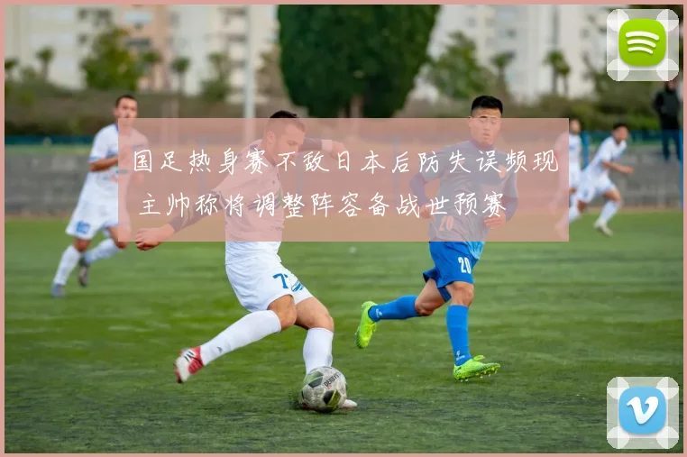 国足热身赛不敌日本后防失误频现 主帅称将调整阵容备战世预赛