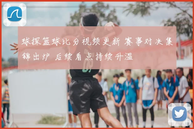 球探篮球比分视频更新 赛事对决集锦出炉 后续看点持续升温