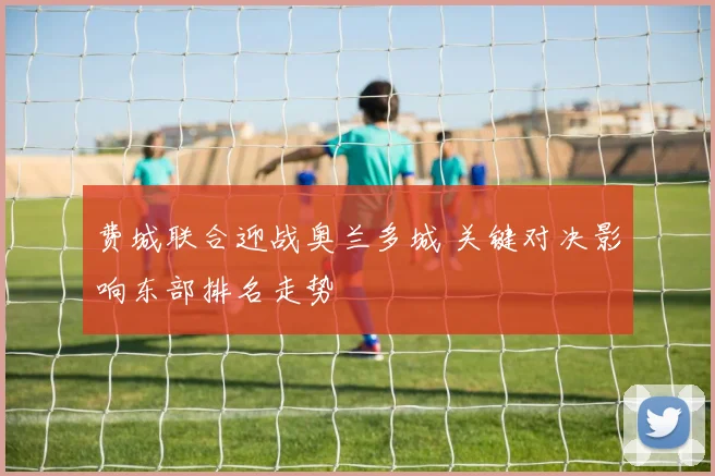 费城联合迎战奥兰多城 关键对决影响东部排名走势