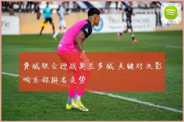 费城联合迎战奥兰多城 关键对决影响东部排名走势