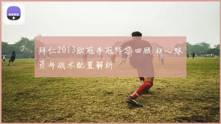 拜仁2013欧冠夺冠阵容回顾 核心球员与战术配置解析