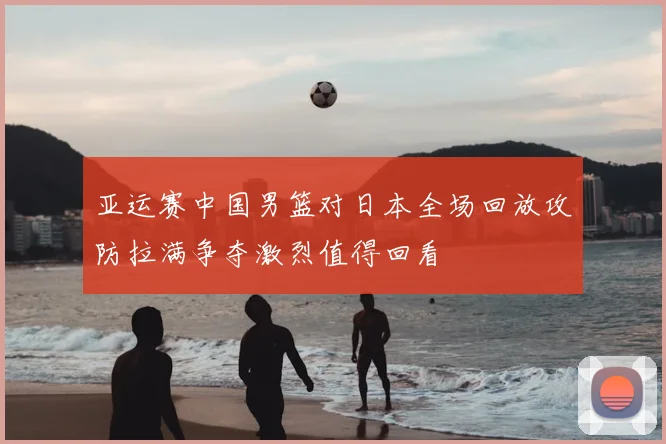 亚运赛中国男篮对日本全场回放攻防拉满争夺激烈值得回看