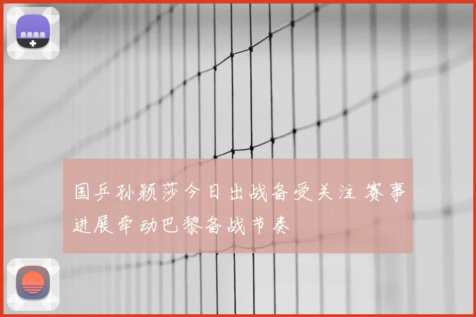 国乒孙颖莎今日出战备受关注 赛事进展牵动巴黎备战节奏