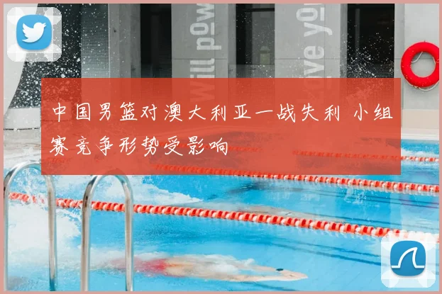 中国男篮对澳大利亚一战失利 小组赛竞争形势受影响