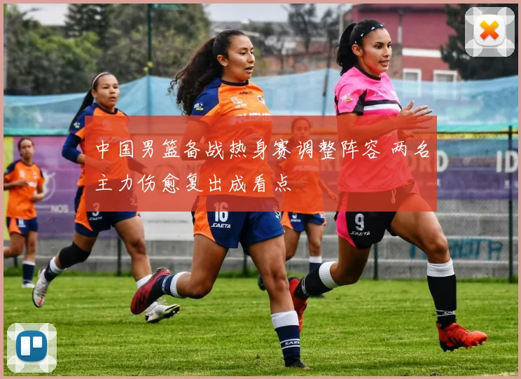 中国男篮备战热身赛调整阵容 两名主力伤愈复出成看点