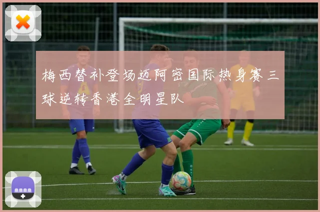 梅西替补登场迈阿密国际热身赛三球逆转香港全明星队